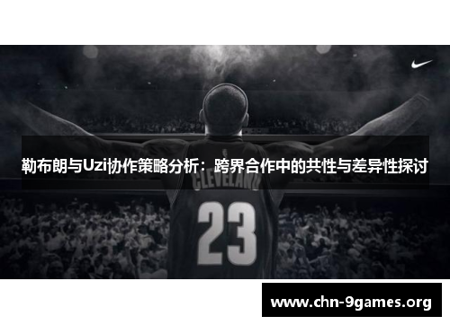 勒布朗与Uzi协作策略分析：跨界合作中的共性与差异性探讨