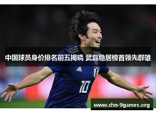 中国球员身价排名前五揭晓 武磊稳居榜首领先群雄